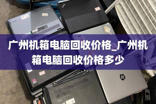 广州机箱电脑回收价格_广州机箱电脑回收价格多少