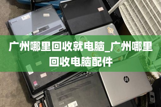 广州哪里回收就电脑_广州哪里回收电脑配件