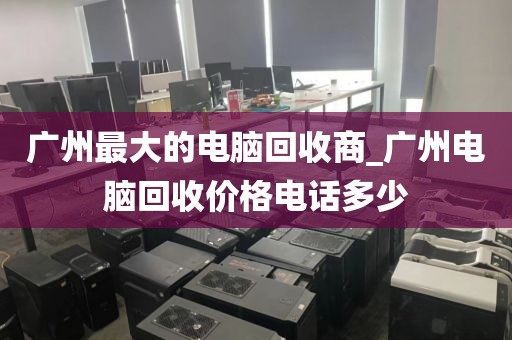 广州最大的电脑回收商_广州电脑回收价格电话多少