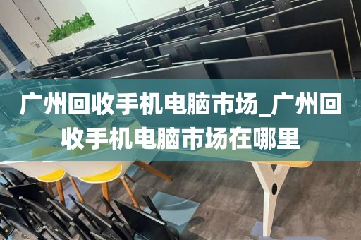 广州回收手机电脑市场_广州回收手机电脑市场在哪里