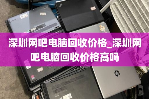 深圳网吧电脑回收价格_深圳网吧电脑回收价格高吗