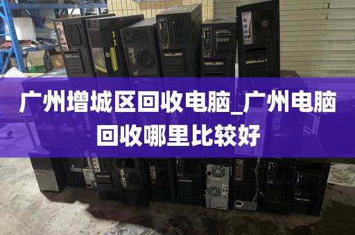 广州增城区回收电脑_广州电脑回收哪里比较好