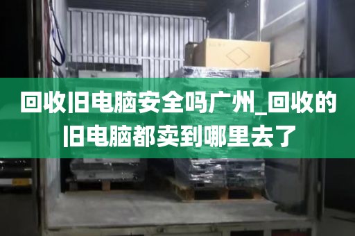 回收旧电脑安全吗广州_回收的旧电脑都卖到哪里去了