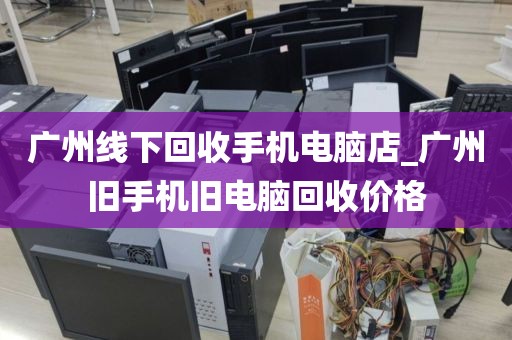 广州线下回收手机电脑店_广州旧手机旧电脑回收价格