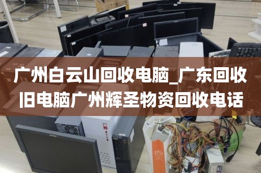 广州白云山回收电脑_广东回收旧电脑广州辉圣物资回收电话