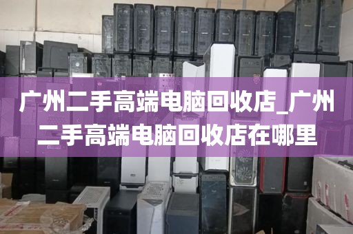 广州二手高端电脑回收店_广州二手高端电脑回收店在哪里