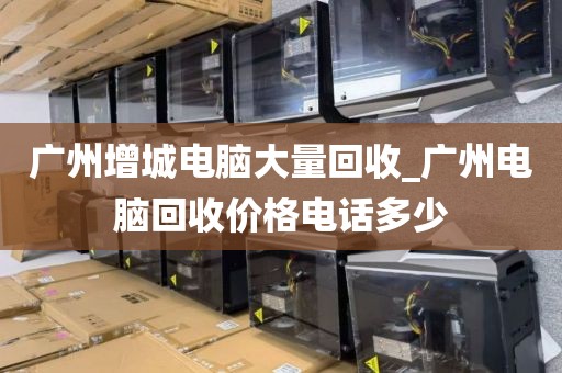 广州增城电脑大量回收_广州电脑回收价格电话多少