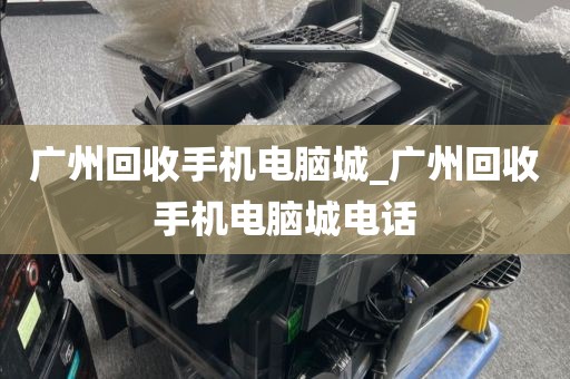 广州回收手机电脑城_广州回收手机电脑城电话