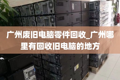 广州废旧电脑零件回收_广州哪里有回收旧电脑的地方