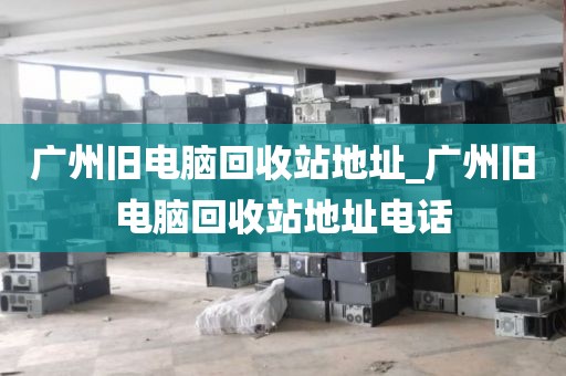 广州旧电脑回收站地址_广州旧电脑回收站地址电话