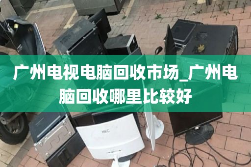 广州电视电脑回收市场_广州电脑回收哪里比较好