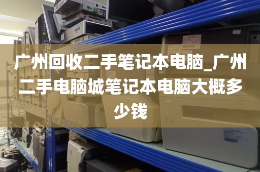 广州回收二手笔记本电脑_广州二手电脑城笔记本电脑大概多少钱