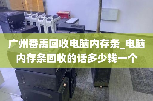 广州番禹回收电脑内存条_电脑内存条回收的话多少钱一个