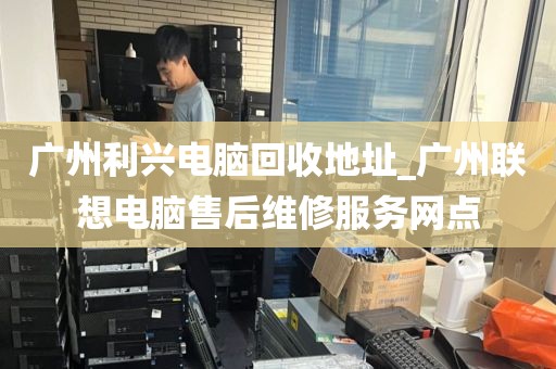 广州利兴电脑回收地址_广州联想电脑售后维修服务网点