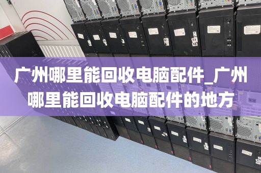 广州哪里能回收电脑配件_广州哪里能回收电脑配件的地方