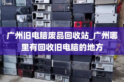 广州旧电脑废品回收站_广州哪里有回收旧电脑的地方