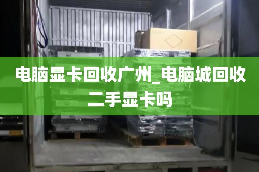 电脑显卡回收广州_电脑城回收二手显卡吗