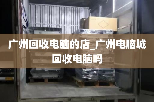 广州回收电脑的店_广州电脑城回收电脑吗