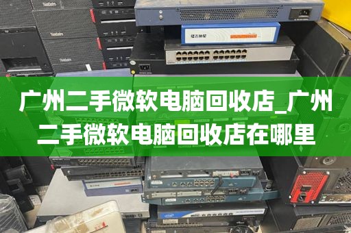 广州二手微软电脑回收店_广州二手微软电脑回收店在哪里