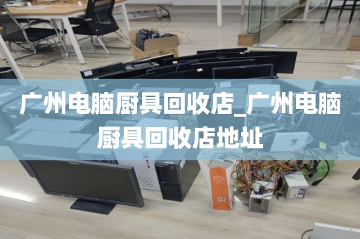 广州电脑厨具回收店_广州电脑厨具回收店地址