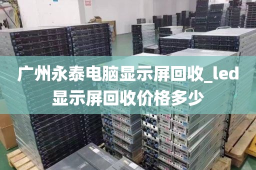 广州永泰电脑显示屏回收_led显示屏回收价格多少