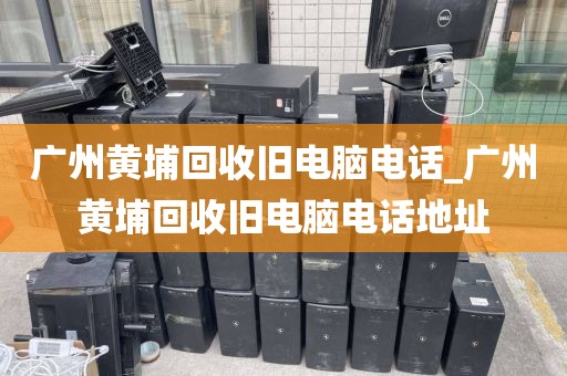 广州黄埔回收旧电脑电话_广州黄埔回收旧电脑电话地址