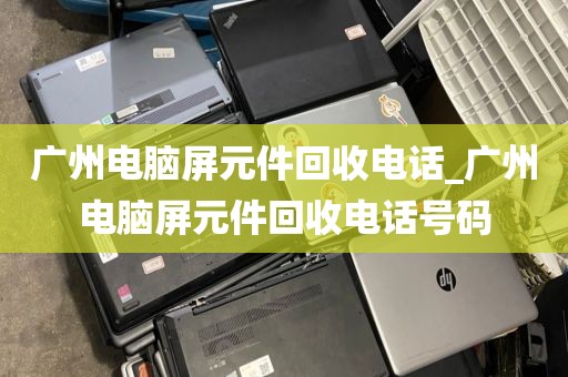 广州电脑屏元件回收电话_广州电脑屏元件回收电话号码