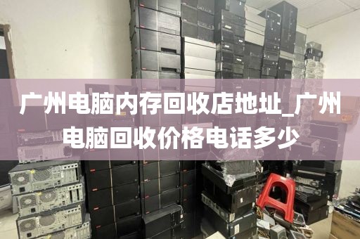 广州电脑内存回收店地址_广州电脑回收价格电话多少