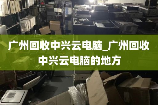 广州回收中兴云电脑_广州回收中兴云电脑的地方