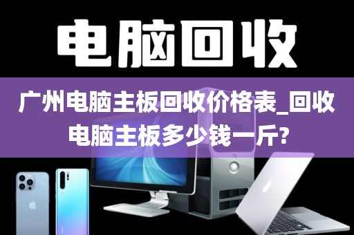 广州电脑主板回收价格表_回收电脑主板多少钱一斤?