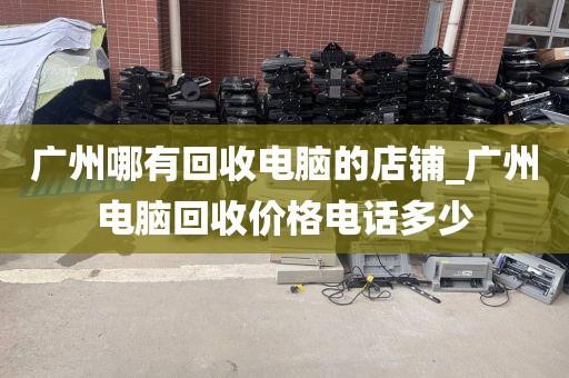 广州哪有回收电脑的店铺_广州电脑回收价格电话多少