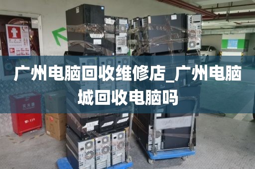 广州电脑回收维修店_广州电脑城回收电脑吗