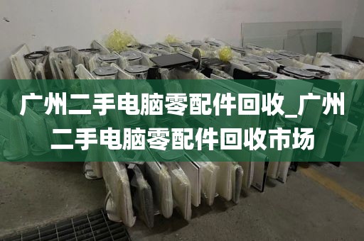 广州二手电脑零配件回收_广州二手电脑零配件回收市场