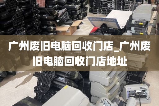 广州废旧电脑回收门店_广州废旧电脑回收门店地址