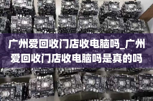 广州爱回收门店收电脑吗_广州爱回收门店收电脑吗是真的吗