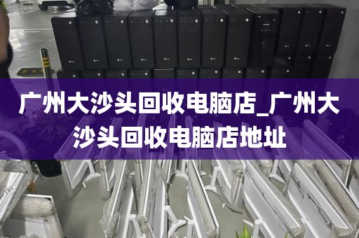 广州大沙头回收电脑店_广州大沙头回收电脑店地址