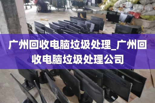 广州回收电脑垃圾处理_广州回收电脑垃圾处理公司