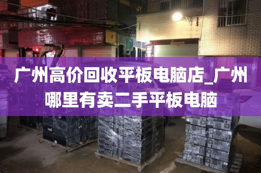 广州高价回收平板电脑店_广州哪里有卖二手平板电脑