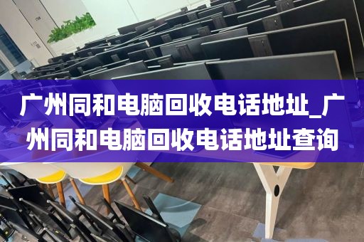 广州同和电脑回收电话地址_广州同和电脑回收电话地址查询