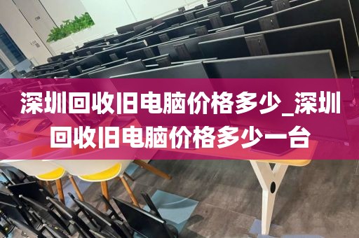 深圳回收旧电脑价格多少_深圳回收旧电脑价格多少一台