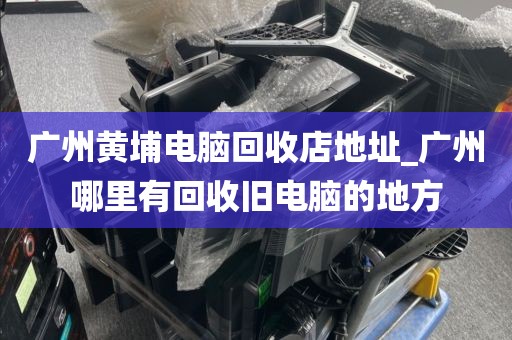 广州黄埔电脑回收店地址_广州哪里有回收旧电脑的地方