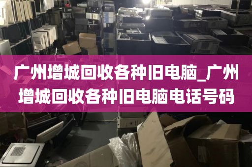 广州增城回收各种旧电脑_广州增城回收各种旧电脑电话号码