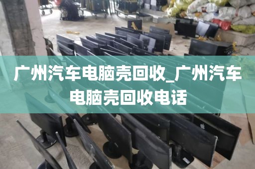 广州汽车电脑壳回收_广州汽车电脑壳回收电话