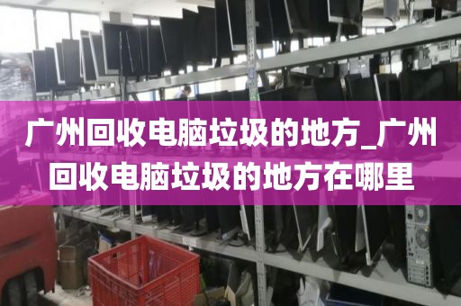 广州回收电脑垃圾的地方_广州回收电脑垃圾的地方在哪里