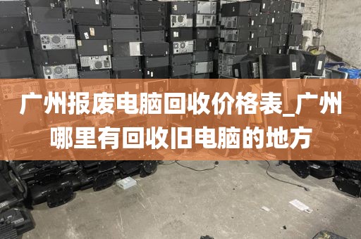 广州报废电脑回收价格表_广州哪里有回收旧电脑的地方