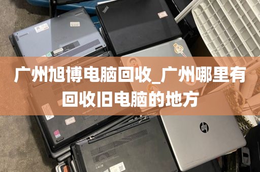 广州旭博电脑回收_广州哪里有回收旧电脑的地方