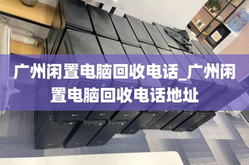 广州闲置电脑回收电话_广州闲置电脑回收电话地址