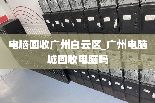 电脑回收广州白云区_广州电脑城回收电脑吗