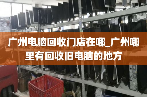 广州电脑回收门店在哪_广州哪里有回收旧电脑的地方