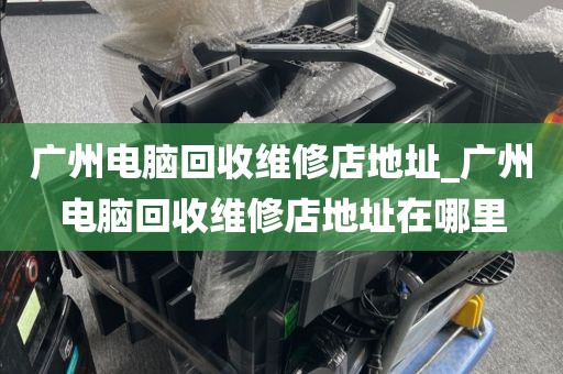 广州电脑回收维修店地址_广州电脑回收维修店地址在哪里